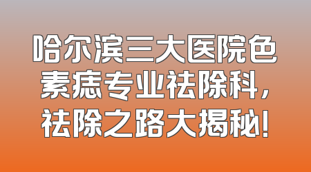 哈尔滨三大医院色素痣专业祛除科，祛除之路大揭秘!