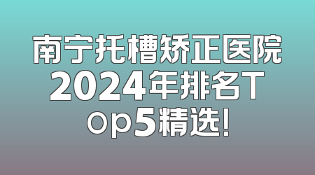 南宁托槽矫正医院2024年排名Top5精选！