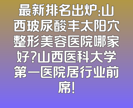 最新排名出炉：山西玻尿酸丰太阳穴整形美容医院哪家好？山西医科大学第一医院居行业前席！
