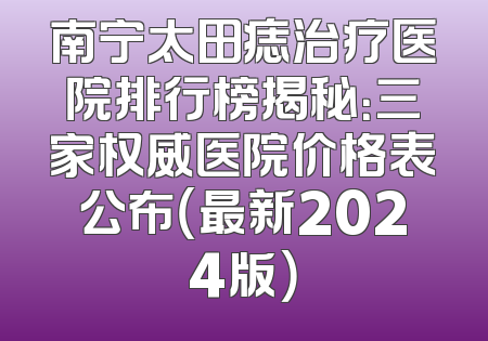 南宁太田痣治疗医院排行榜揭秘：三家权威医院价格表公布（最新2024版）