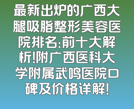 最新出炉的广西大腿吸脂整形美容医院排名：前十大解析！附广西医科大学附属武鸣医院口碑及价格详解！
