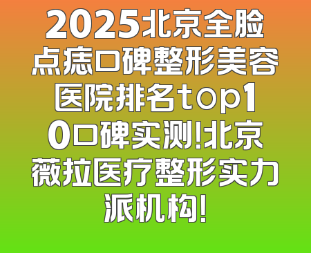 2025北京全脸点痣口碑整形美容医院排名top10口碑实测！北京薇拉医疗整形实力派机构！