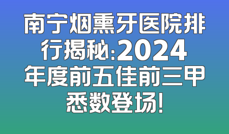 南宁烟熏牙医院排行揭秘：2024年度前五佳前三甲悉数登场！