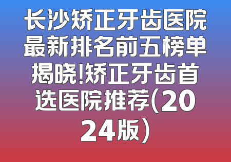 长沙矫正牙齿医院最新排名前五榜单揭晓！矫正牙齿首选医院推荐（2024版）