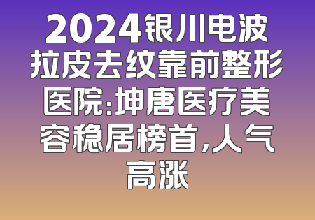 2024银川电波拉皮去纹靠前整形医院：坤唐医疗美容稳居榜首，人气高涨