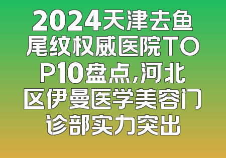 2024天津去鱼尾纹权威医院TOP10盘点，河北区伊曼医学美容门诊部实力突出