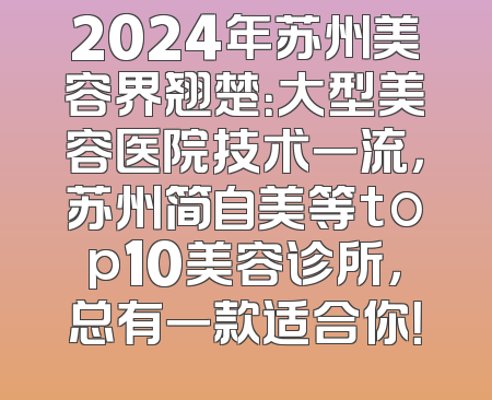 2024年苏州美容界翘楚：大型美容医院技术一流，苏州简自美等top10美容诊所，总有一款适合你！
