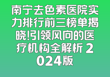 南宁去色素医院实力排行前三榜单揭晓！引领风向的医疗机构全解析 2024版