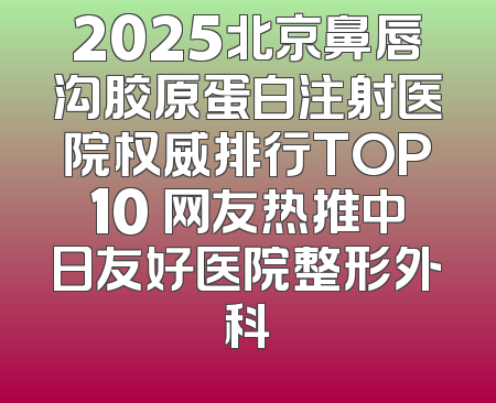 2025北京鼻唇沟胶原蛋白注射医院权威排行TOP10 网友热推中日友好医院整形外科