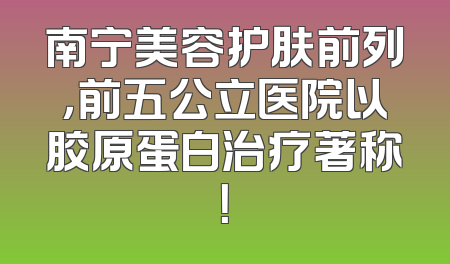 南宁美容护肤前列，前五公立医院以胶原蛋白治疗著称！