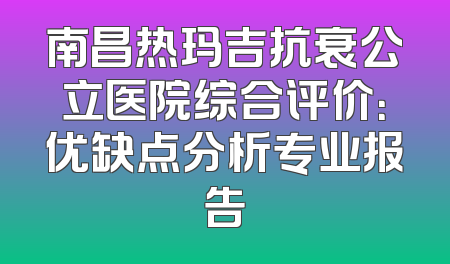 南昌热玛吉抗衰公立医院综合评价：优缺点分析专业报告