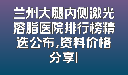 兰州大腿内侧激光溶脂医院排行榜精选公布，资料价格分享!
