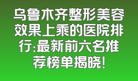 乌鲁木齐整形美容效果上乘的医院排行：最新前六名推荐榜单揭晓！