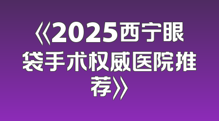 《2025西宁眼袋手术权威医院推荐》