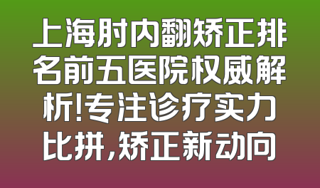 上海肘内翻矫正排名前五医院权威解析！专注诊疗实力比拼，矫正新动向