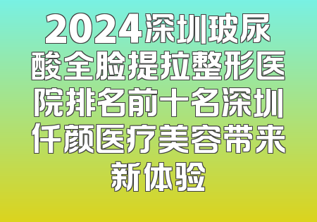 2024深圳玻尿酸全脸提拉整形医院排名前十名深圳仟颜医疗美容带来新体验