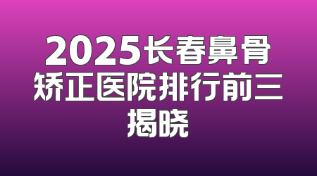 2025长春鼻骨矫正医院排行前三揭晓