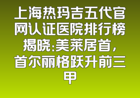 上海热玛吉五代官网认证医院排行榜揭晓：美莱居首，首尔丽格跃升前三甲