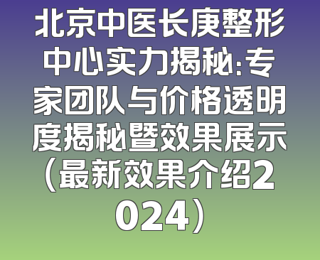 北京中医长庚整形中心实力揭秘：专家团队与价格透明度揭秘暨效果展示（最新效果介绍2024）