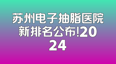 苏州电子抽脂医院新排名公布！2024