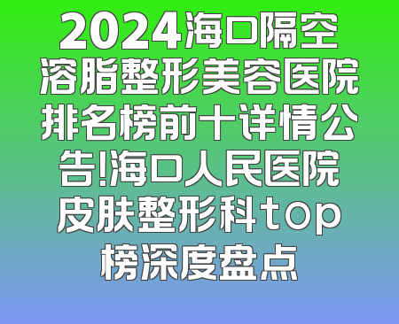 2024海口隔空溶脂整形美容医院排名榜前十详情公告！海口人民医院皮肤整形科top榜深度盘点