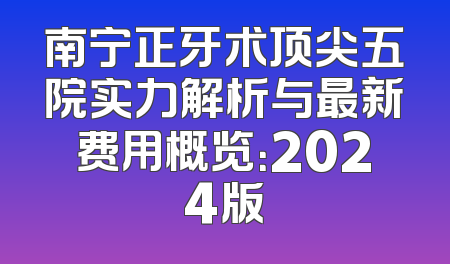 南宁正牙术顶尖五院实力解析与最新费用概览：2024版