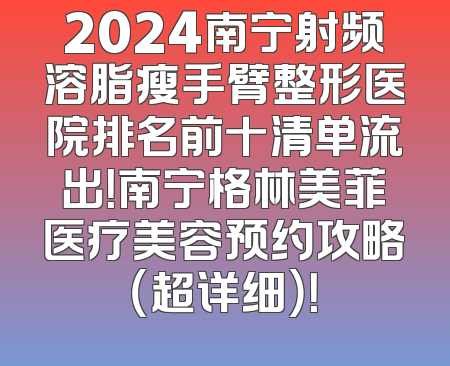 2024南宁射频溶脂瘦手臂整形医院排名前十清单流出！南宁格林美菲医疗美容预约攻略（超详细）！