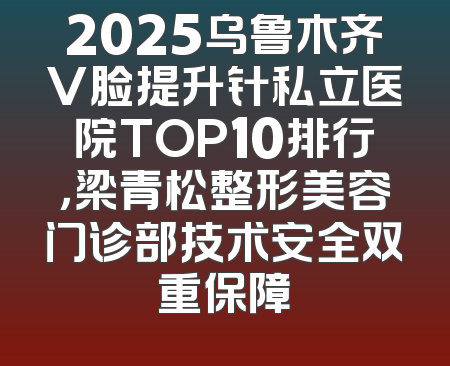 2025乌鲁木齐V脸提升针私立医院TOP10排行，梁青松整形美容门诊部技术安全双重保障