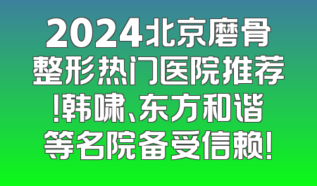 2024北京磨骨整形热门医院推荐！韩啸、东方和谐等名院备受信赖！