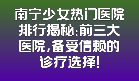 南宁少女热门医院排行揭秘：前三大医院，备受信赖的诊疗选择！