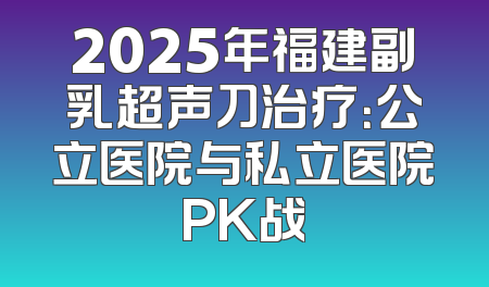 2025年福建副乳超声刀治疗：公立医院与私立医院PK战
