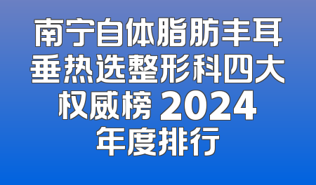 南宁自体脂肪丰耳垂热选整形科四大权威榜 2024年度排行
