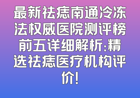 最新祛痣南通冷冻法权威医院测评榜前五详细解析：精选祛痣医疗机构评价！