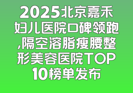 2025北京嘉禾妇儿医院口碑领跑，隔空溶脂瘦腰整形美容医院TOP10榜单发布