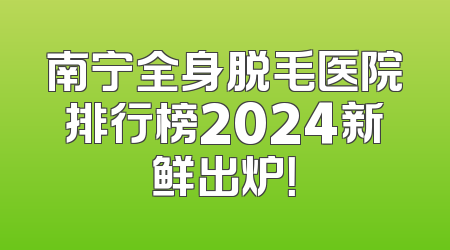 南宁全身脱毛医院排行榜2024新鲜出炉！