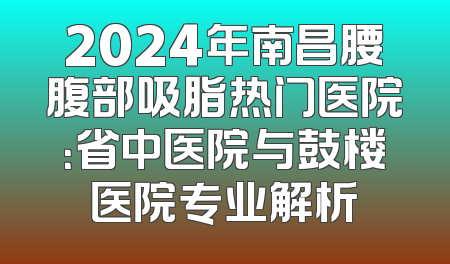 2024年南昌腰腹部吸脂热门医院：省中医院与鼓楼医院专业解析