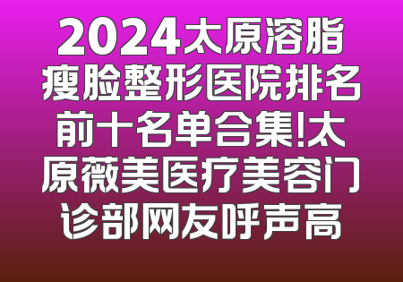 2024太原溶脂瘦脸整形医院排名前十名单合集！太原薇美医疗美容门诊部网友呼声高
