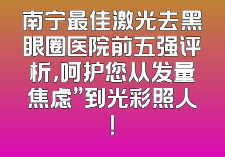 南宁最佳激光去黑眼圈医院前五强评析，呵护您从发量焦虑”到光彩照人！
