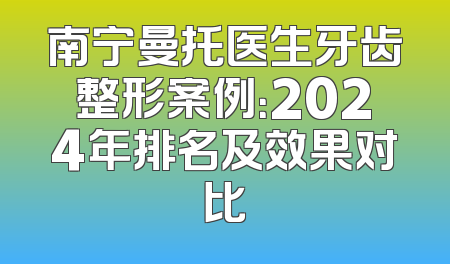 南宁曼托医生牙齿整形案例：2024年排名及效果对比