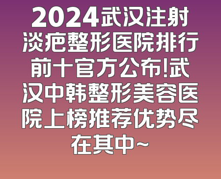 2024武汉注射淡疤整形医院排行前十官方公布！武汉中韩整形美容医院上榜推荐优势尽在其中~
