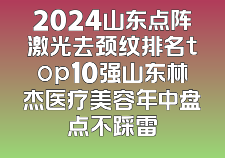2024山东点阵激光去颈纹排名top10强山东林杰医疗美容年中盘点不踩雷