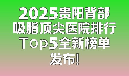 2025贵阳背部吸脂顶尖医院排行Top5全新榜单发布！