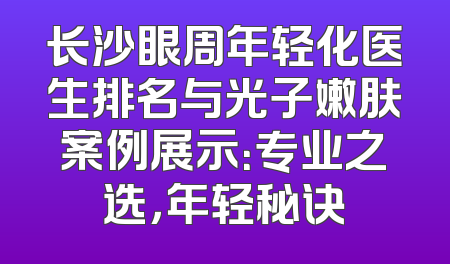 长沙眼周年轻化医生排名与光子嫩肤案例展示：专业之选，年轻秘诀