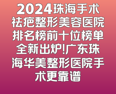 2024珠海手术祛疤整形美容医院排名榜前十位榜单全新出炉！广东珠海华美整形医院手术更靠谱