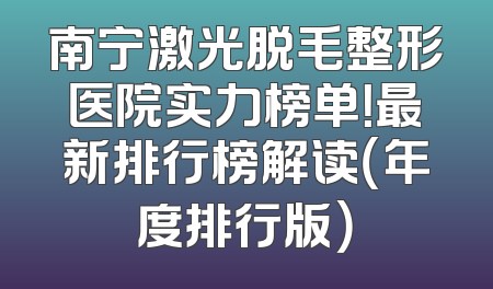 南宁激光脱毛整形医院实力榜单！最新排行榜解读（年度排行版）