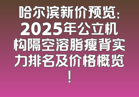 哈尔滨新价预览：2025年公立机构隔空溶脂瘦背实力排名及价格概览！