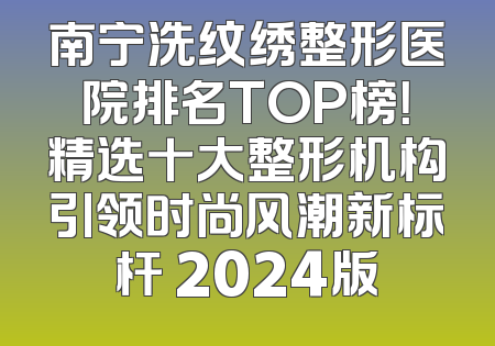 南宁洗纹绣整形医院排名TOP榜！精选十大整形机构引领时尚风潮新标杆 2024版
