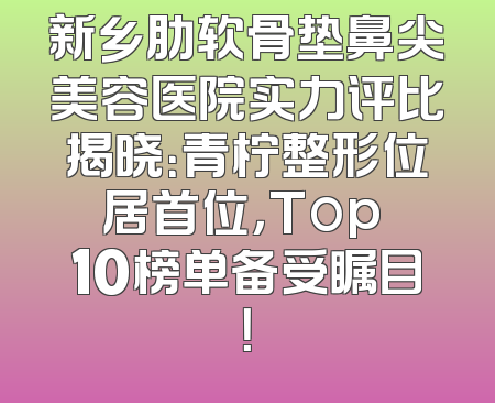 新乡肋软骨垫鼻尖美容医院实力评比揭晓：青柠整形位居首位，Top 10榜单备受瞩目！