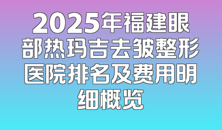 2025年福建眼部热玛吉去皱整形医院排名及费用明细概览