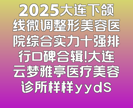 2025大连下颌线微调整形美容医院综合实力十强排行口碑合辑！大连云梦雅亭医疗美容诊所样样yyds